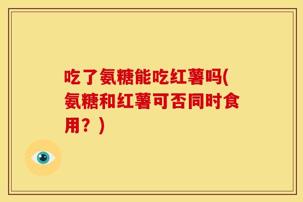 吃了氨糖能吃红薯吗(氨糖和红薯可否同时食用？)