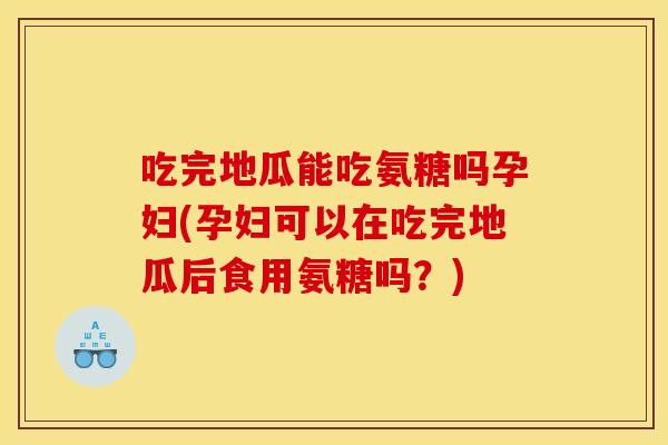 吃完地瓜能吃氨糖吗孕妇(孕妇可以在吃完地瓜后食用氨糖吗？)