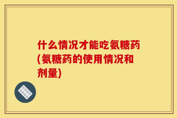 什么情况才能吃氨糖药(氨糖药的使用情况和剂量)
