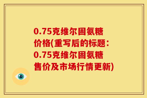 0.75克维尔固氨糖价格(重写后的标题：0.75克维尔固氨糖售价及市场行情更新)