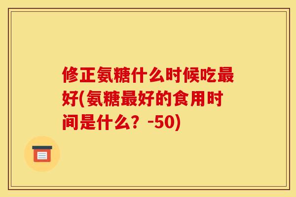 修正氨糖什么时候吃最好(氨糖最好的食用时间是什么？-50)