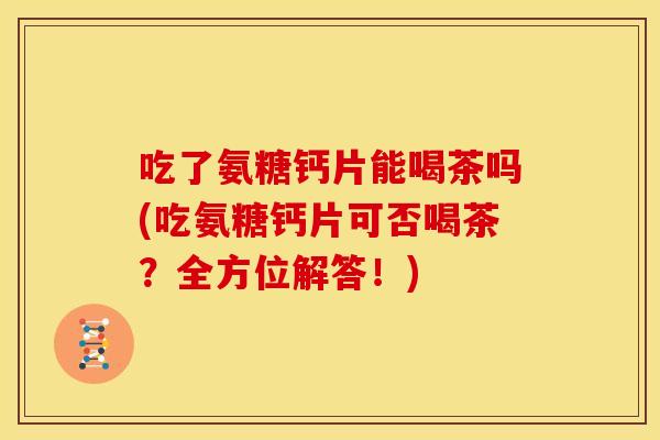 吃了氨糖钙片能喝茶吗(吃氨糖钙片可否喝茶？全方位解答！)