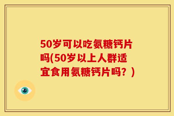 50岁可以吃氨糖钙片吗(50岁以上人群适宜食用氨糖钙片吗？)