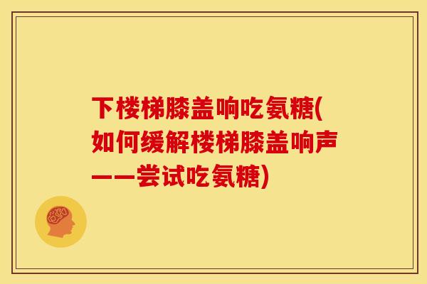 下楼梯膝盖响吃氨糖(如何缓解楼梯膝盖响声——尝试吃氨糖)