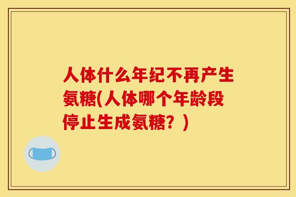 人体什么年纪不再产生氨糖(人体哪个年龄段停止生成氨糖？)