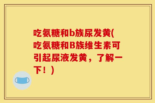 吃氨糖和b族尿发黄(吃氨糖和B族维生素可引起尿液发黄，了解一下！)