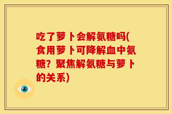 吃了萝卜会解氨糖吗(食用萝卜可降解血中氨糖？聚焦解氨糖与萝卜的关系)