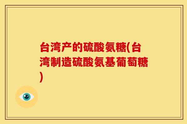 台湾产的硫酸氨糖(台湾制造硫酸氨基葡萄糖)