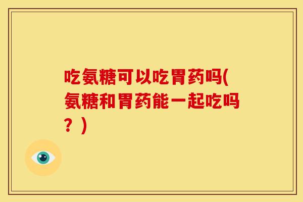 吃氨糖可以吃胃药吗(氨糖和胃药能一起吃吗？)