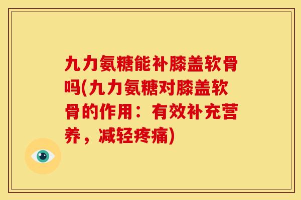 九力氨糖能补膝盖软骨吗(九力氨糖对膝盖软骨的作用：有效补充营养，减轻疼痛)