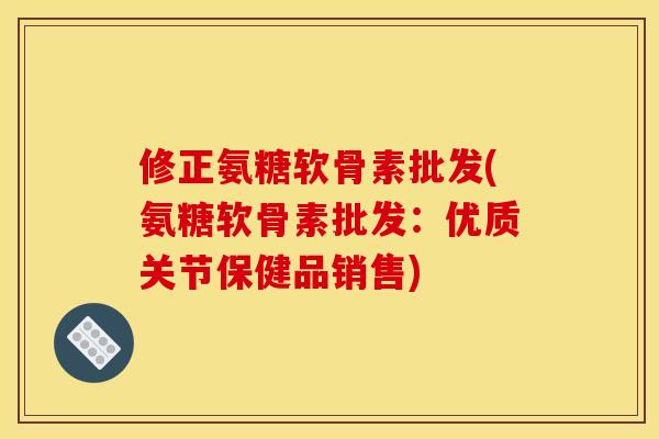 修正氨糖软骨素批发(氨糖软骨素批发：优质关节保健品销售)