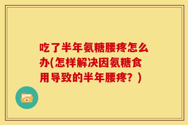 吃了半年氨糖腰疼怎么办(怎样解决因氨糖食用导致的半年腰疼？)