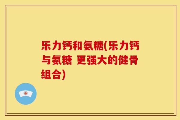 乐力钙和氨糖(乐力钙与氨糖 更强大的健骨组合)