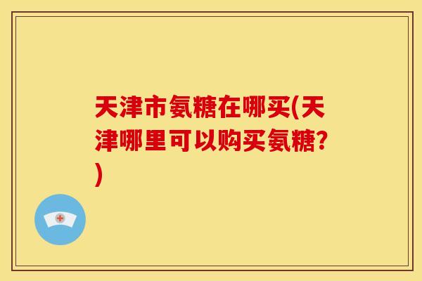 天津市氨糖在哪买(天津哪里可以购买氨糖？)