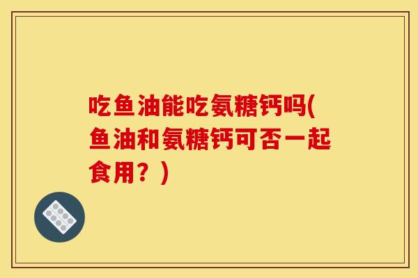 吃鱼油能吃氨糖钙吗(鱼油和氨糖钙可否一起食用？)