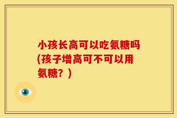 小孩长高可以吃氨糖吗(孩子增高可不可以用氨糖？)