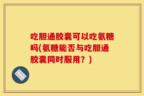 吃胆通胶囊可以吃氨糖吗(氨糖能否与吃胆通胶囊同时服用？)