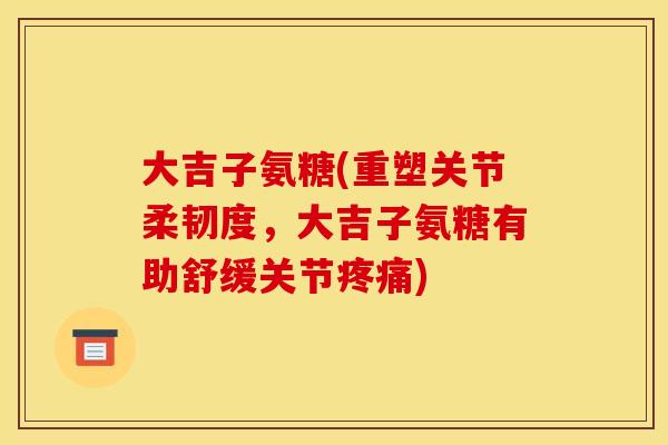 大吉子氨糖(重塑关节柔韧度，大吉子氨糖有助舒缓关节疼痛)