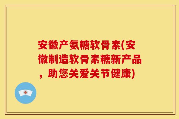安徽产氨糖软骨素(安徽制造软骨素糖新产品，助您关爱关节健康)