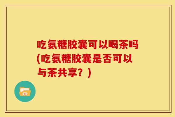 吃氨糖胶囊可以喝茶吗(吃氨糖胶囊是否可以与茶共享？)