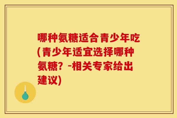 哪种氨糖适合青少年吃(青少年适宜选择哪种氨糖？-相关专家给出建议)