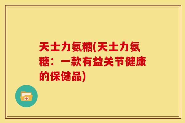 天士力氨糖(天士力氨糖：一款有益关节健康的保健品)