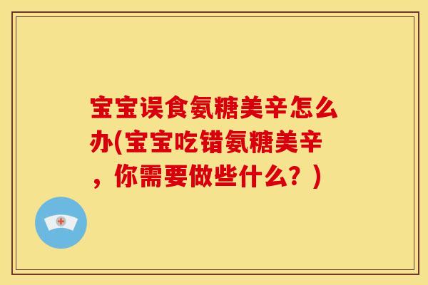 宝宝误食氨糖美辛怎么办(宝宝吃错氨糖美辛，你需要做些什么？)