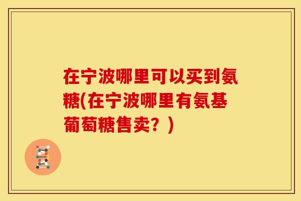 在宁波哪里可以买到氨糖(在宁波哪里有氨基葡萄糖售卖？)