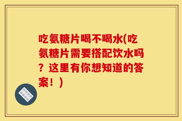 吃氨糖片喝不喝水(吃氨糖片需要搭配饮水吗？这里有你想知道的答案！)