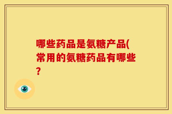 哪些药品是氨糖产品(常用的氨糖药品有哪些？
