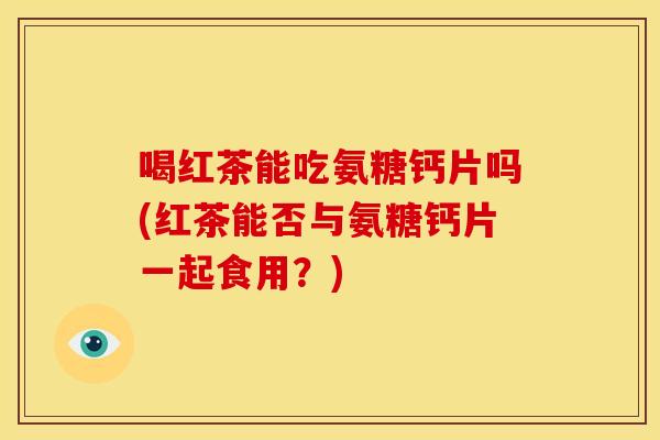 喝红茶能吃氨糖钙片吗(红茶能否与氨糖钙片一起食用？)
