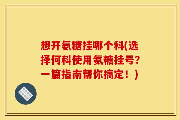想开氨糖挂哪个科(选择何科使用氨糖挂号？一篇指南帮你搞定！)