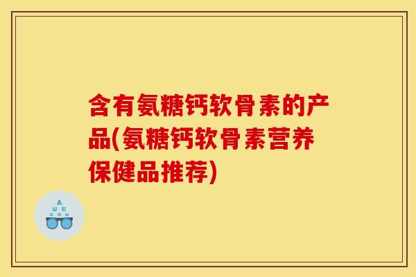 含有氨糖钙软骨素的产品(氨糖钙软骨素营养保健品推荐)