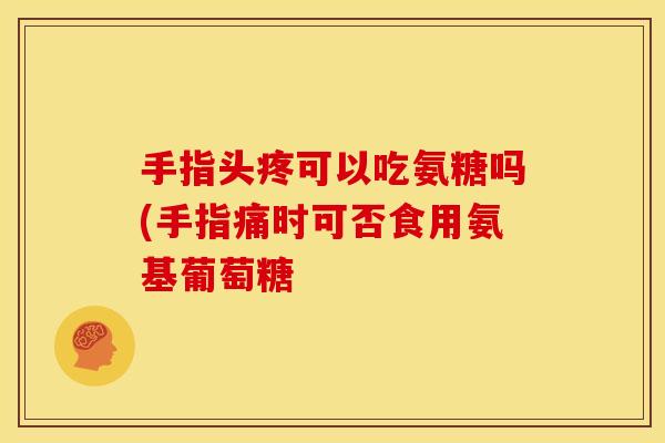 手指头疼可以吃氨糖吗(手指痛时可否食用氨基葡萄糖