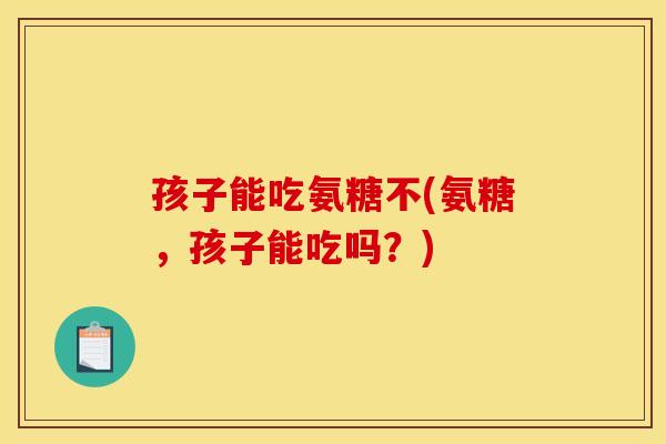 孩子能吃氨糖不(氨糖，孩子能吃吗？)