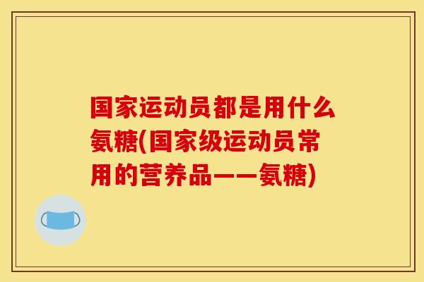 国家运动员都是用什么氨糖(国家级运动员常用的营养品——氨糖)