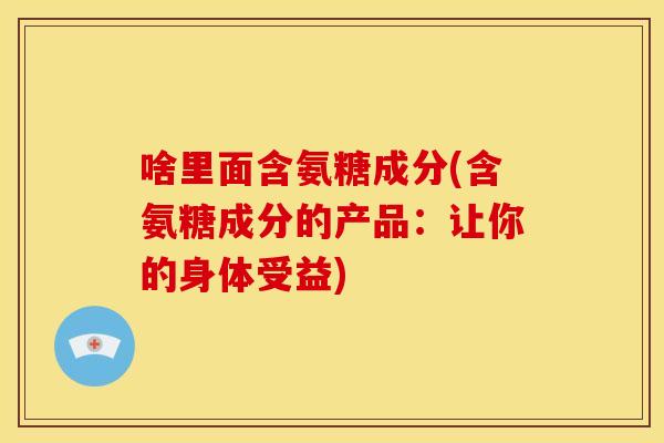 啥里面含氨糖成分(含氨糖成分的产品：让你的身体受益)
