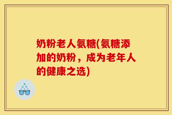 奶粉老人氨糖(氨糖添加的奶粉，成为老年人的健康之选)