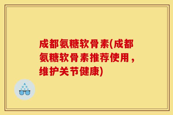 成都氨糖软骨素(成都氨糖软骨素推荐使用，维护关节健康)