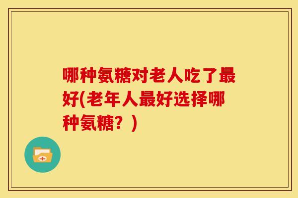哪种氨糖对老人吃了最好(老年人最好选择哪种氨糖？)