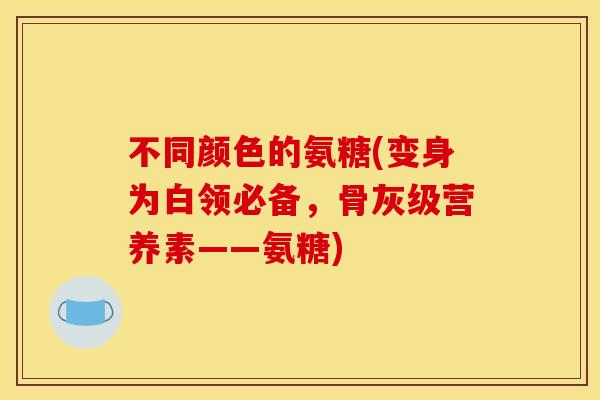不同颜色的氨糖(变身为白领必备，骨灰级营养素——氨糖)