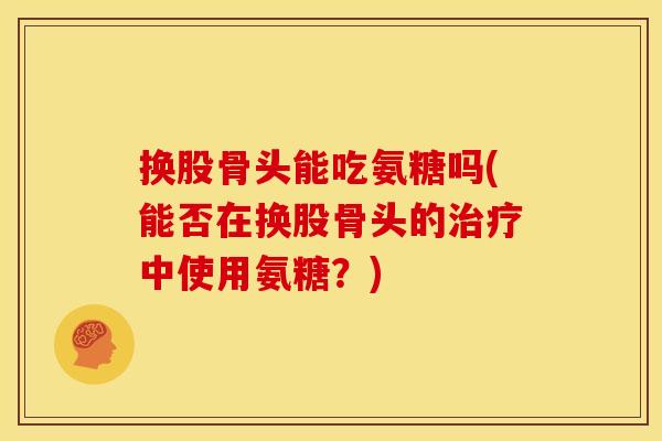 换股骨头能吃氨糖吗(能否在换股骨头的治疗中使用氨糖？)