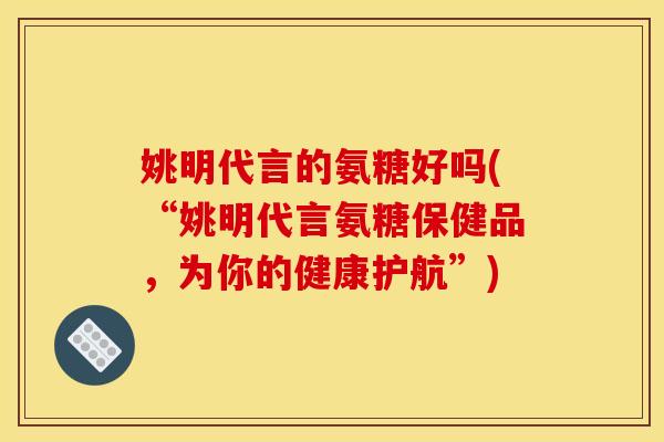 姚明代言的氨糖好吗(“姚明代言氨糖保健品，为你的健康护航”)