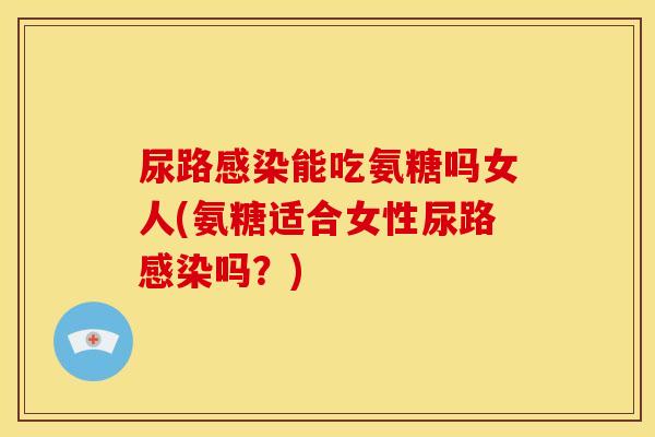 尿路感染能吃氨糖吗女人(氨糖适合女性尿路感染吗？)