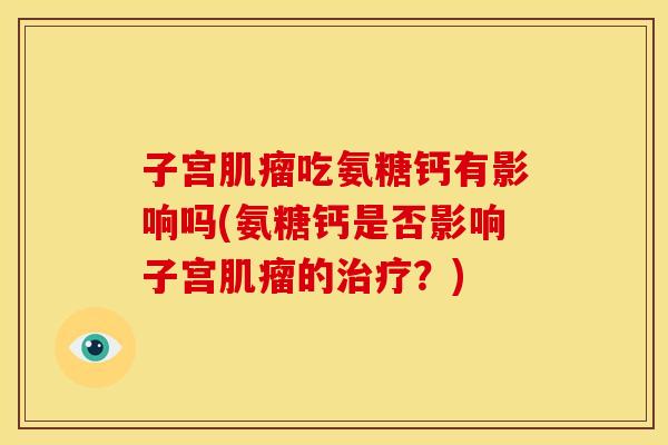子宫肌瘤吃氨糖钙有影响吗(氨糖钙是否影响子宫肌瘤的治疗？)