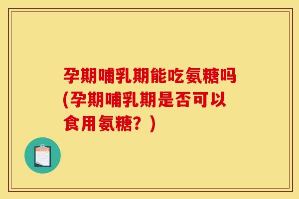 孕期哺乳期能吃氨糖吗(孕期哺乳期是否可以食用氨糖？)