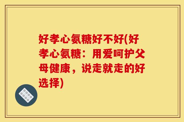好孝心氨糖好不好(好孝心氨糖：用爱呵护父母健康，说走就走的好选择)