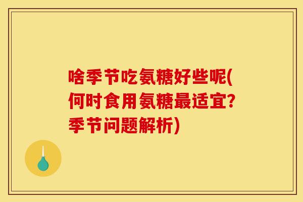 啥季节吃氨糖好些呢(何时食用氨糖最适宜？季节问题解析)