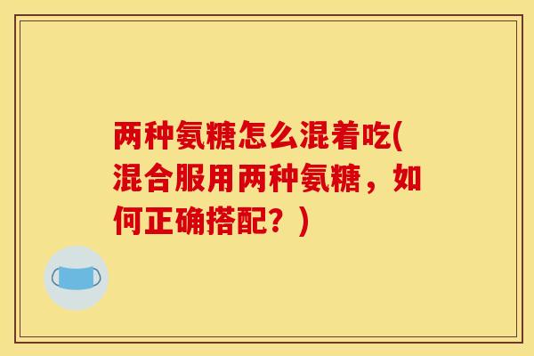 两种氨糖怎么混着吃(混合服用两种氨糖，如何正确搭配？)