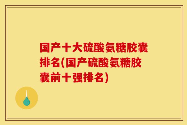 国产十大硫酸氨糖胶囊排名(国产硫酸氨糖胶囊前十强排名)